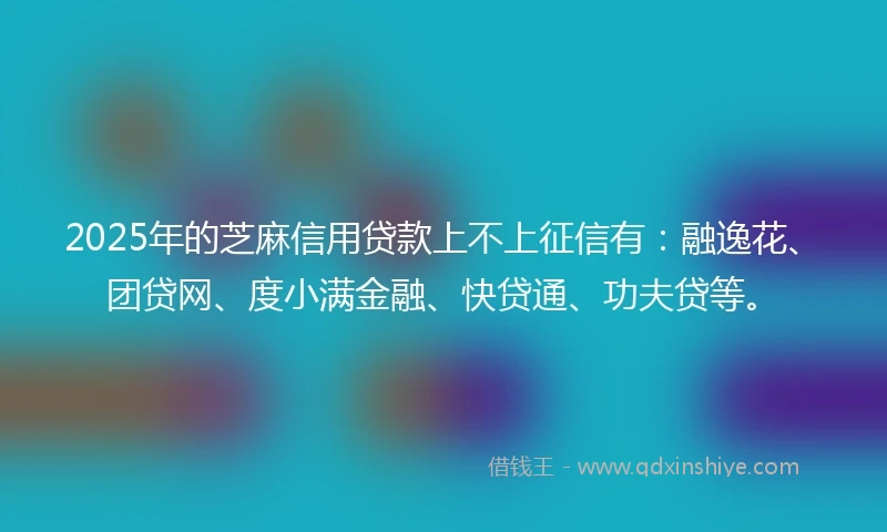 2025年的芝麻信用贷款上不上征信有：融逸花、团贷网、度小满金融、快贷通、功夫贷等。