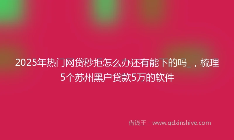 2025年热门网贷秒拒怎么办还有能下的吗_，梳理5个苏州黑户贷款5万的软件
