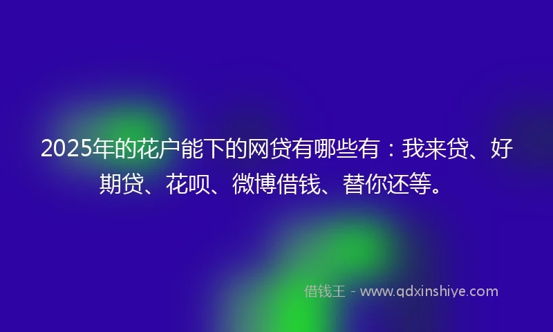 2025年的花户能下的网贷有哪些有：我来贷、好期贷、花呗、微博借钱、替你还等。