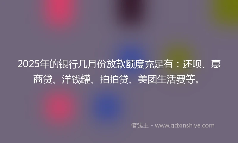 2025年的银行几月份放款额度充足有：还呗、惠商贷、洋钱罐、拍拍贷、美团生活费等。