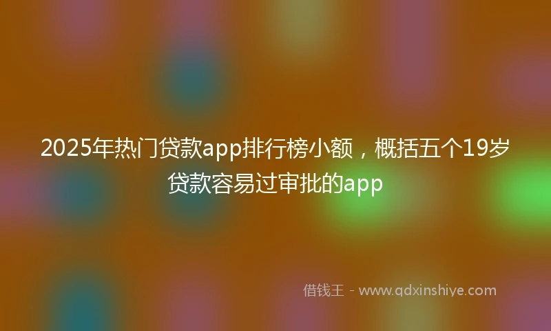 2025年热门贷款app排行榜小额，概括五个19岁贷款容易过审批的app