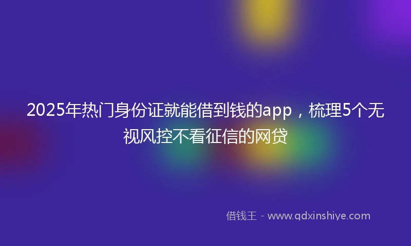 2025年热门身份证就能借到钱的app，梳理5个无视风控不看征信的网贷