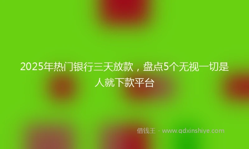 2025年热门银行三天放款，盘点5个无视一切是人就下款平台