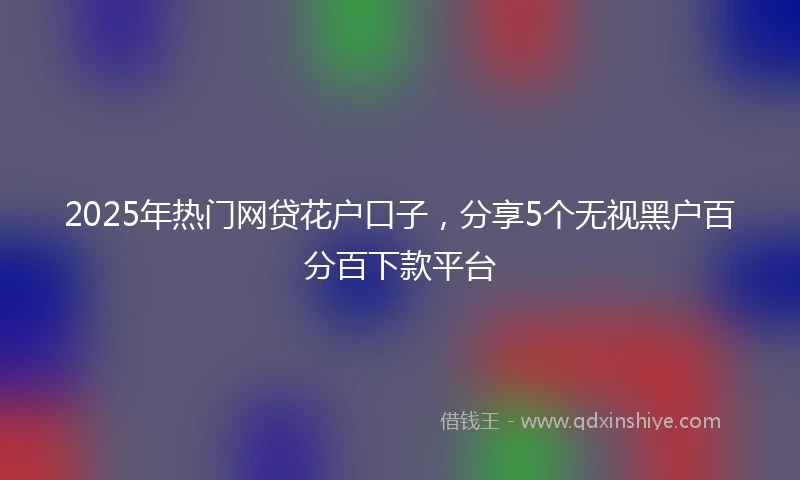 2025年热门网贷花户口子，分享5个无视黑户百分百下款平台