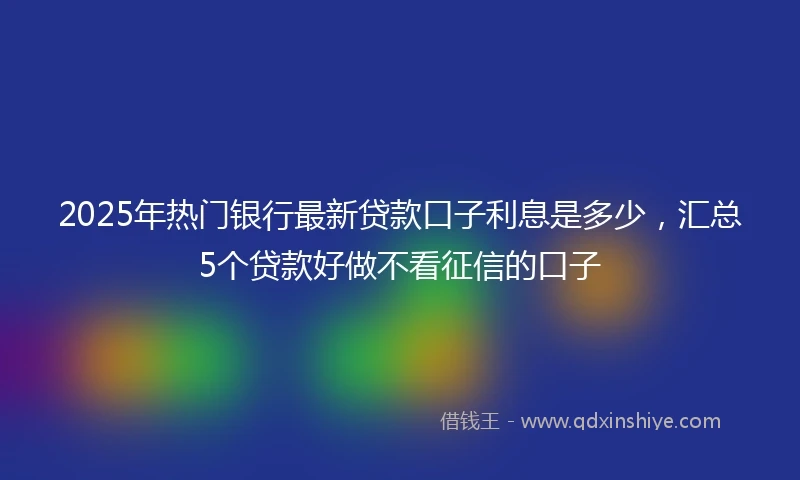 2025年热门银行最新贷款口子利息是多少，汇总5个贷款好做不看征信的口子