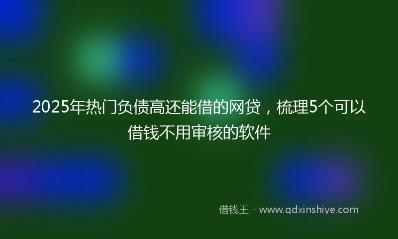 2025年热门负债高还能借的网贷，梳理5个可以借钱不用审核的软件