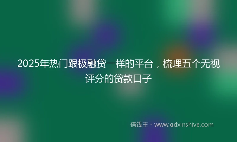 2025年热门跟极融贷一样的平台，梳理五个无视评分的贷款口子
