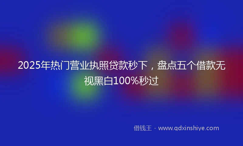 2025年热门营业执照贷款秒下，盘点五个借款无视黑白100%秒过