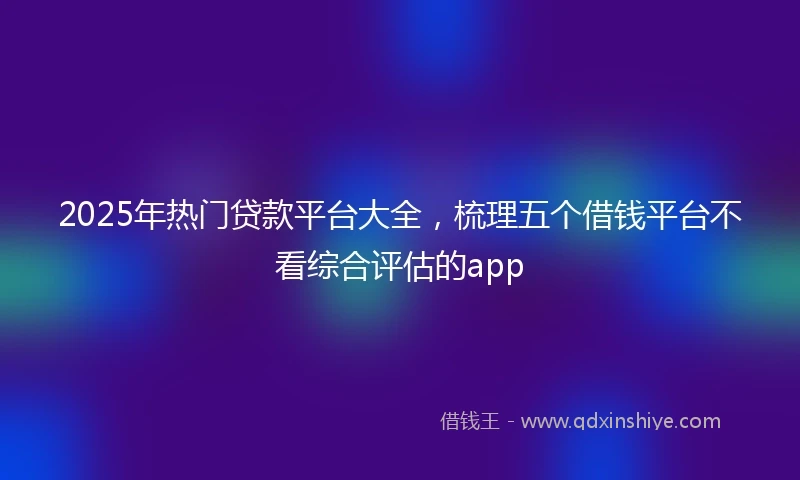 2025年热门贷款平台大全，梳理五个借钱平台不看综合评估的app