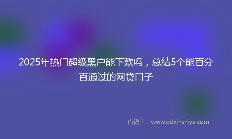 2025年热门超级黑户能下款吗，总结5个能百分百通过的网贷口子