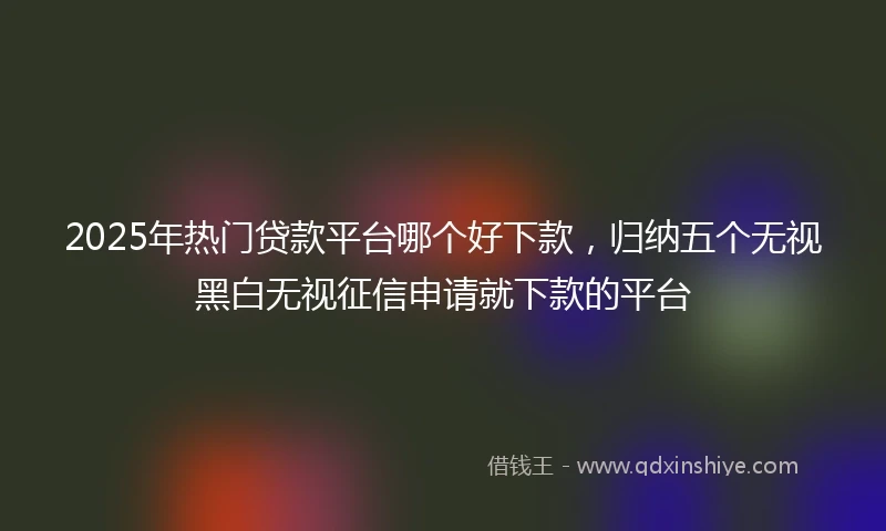 2025年热门贷款平台哪个好下款，归纳五个无视黑白无视征信申请就下款的平台
