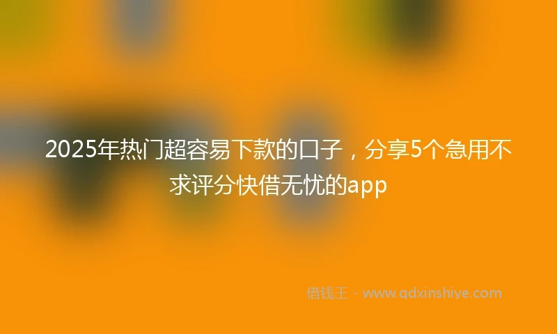 2025年热门超容易下款的口子，分享5个急用不求评分快借无忧的app