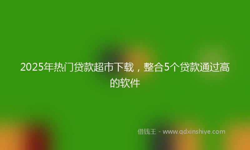 2025年热门贷款超市下载，整合5个贷款通过高的软件