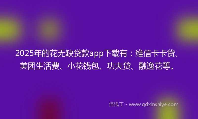 2025年的花无缺贷款app下载有：维信卡卡贷、美团生活费、小花钱包、功夫贷、融逸花等。