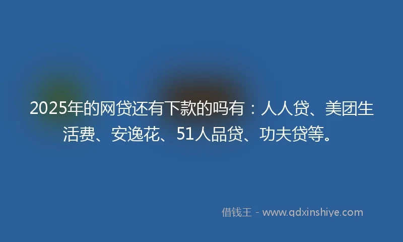 2025年的网贷还有下款的吗有：人人贷、美团生活费、安逸花、51人品贷、功夫贷等。