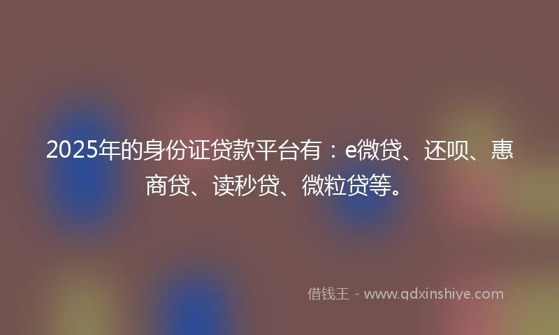 2025年的身份证贷款平台有：e微贷、还呗、惠商贷、读秒贷、微粒贷等。