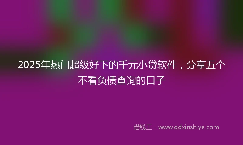 2025年热门超级好下的千元小贷软件，分享五个不看负债查询的口子