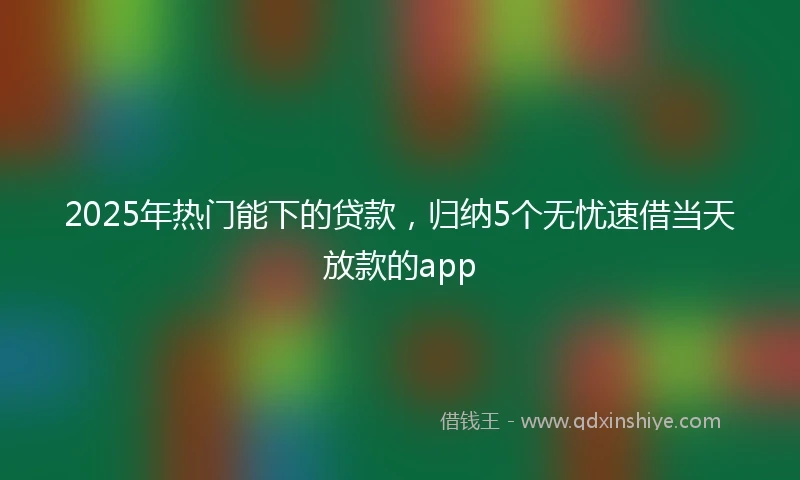 2025年热门能下的贷款，归纳5个无忧速借当天放款的app