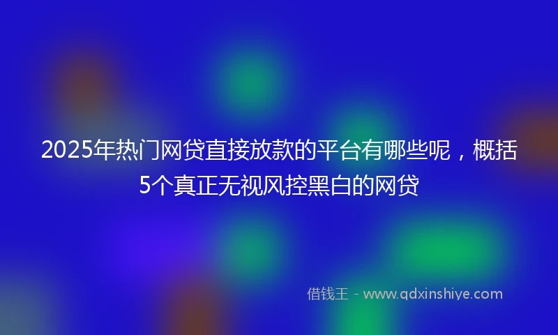 2025年热门网贷直接放款的平台有哪些呢，概括5个真正无视风控黑白的网贷