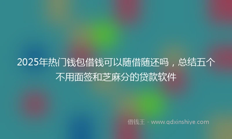 2025年热门钱包借钱可以随借随还吗，总结五个不用面签和芝麻分的贷款软件