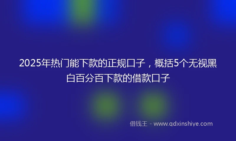 2025年热门能下款的正规口子，概括5个无视黑白百分百下款的借款口子