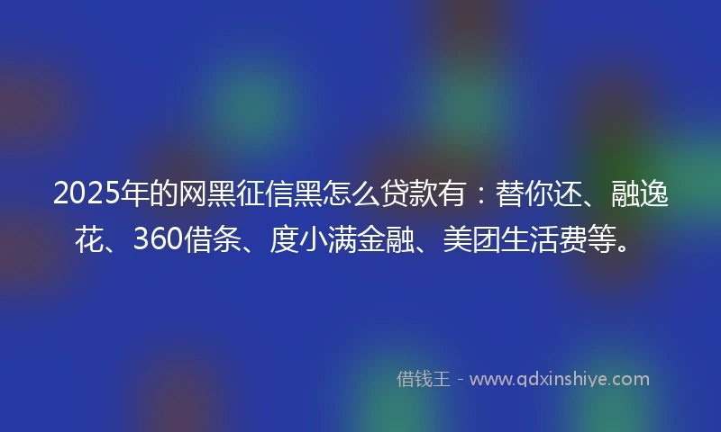 2025年的网黑征信黑怎么贷款有：替你还、融逸花、360借条、度小满金融、美团生活费等。