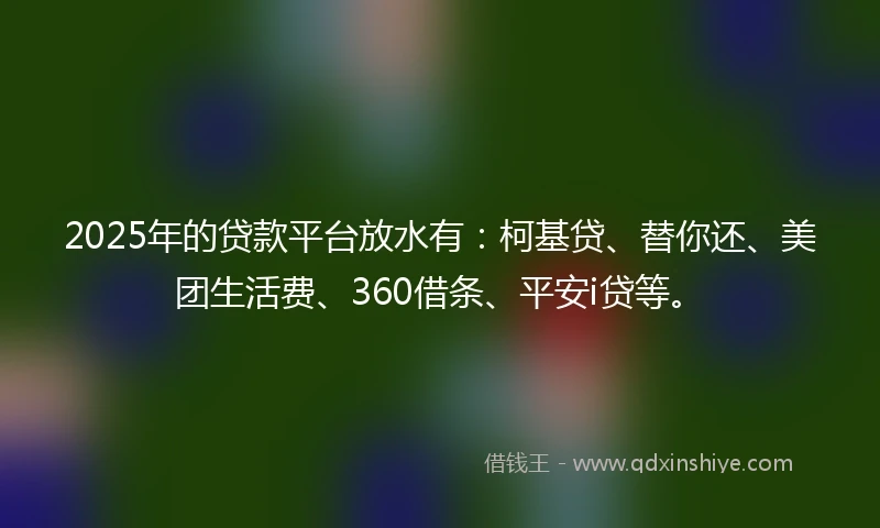 2025年的贷款平台放水有：柯基贷、替你还、美团生活费、360借条、平安i贷等。