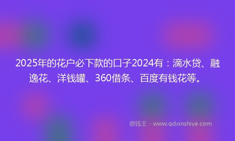 2025年的花户必下款的口子2024有：滴水贷、融逸花、洋钱罐、360借条、百度有钱花等。