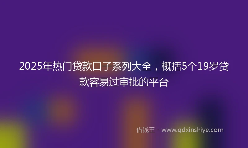 2025年热门贷款口子系列大全，概括5个19岁贷款容易过审批的平台