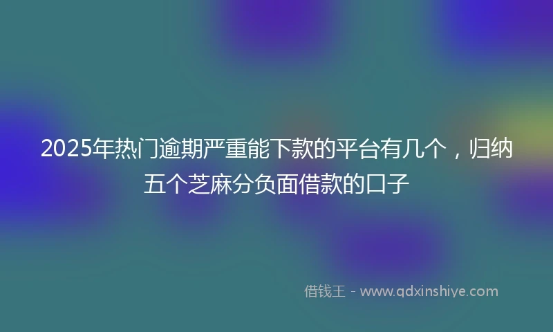 2025年热门逾期严重能下款的平台有几个，归纳五个芝麻分负面借款的口子