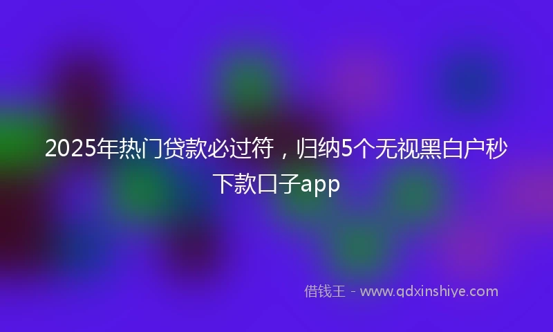 2025年热门贷款必过符，归纳5个无视黑白户秒下款口子app