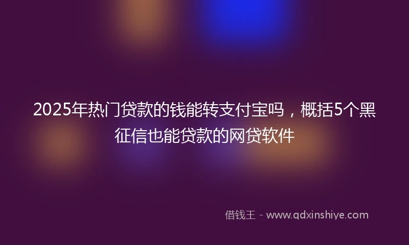 2025年热门贷款的钱能转支付宝吗，概括5个黑征信也能贷款的网贷软件
