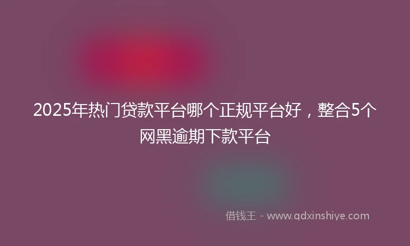 2025年热门贷款平台哪个正规平台好，整合5个网黑逾期下款平台