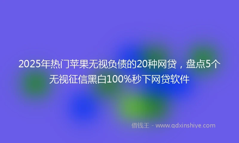 2025年热门苹果无视负债的20种网贷，盘点5个无视征信黑白100%秒下网贷软件