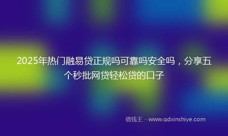 2025年热门融易贷正规吗可靠吗安全吗，分享五个秒批网贷轻松贷的口子