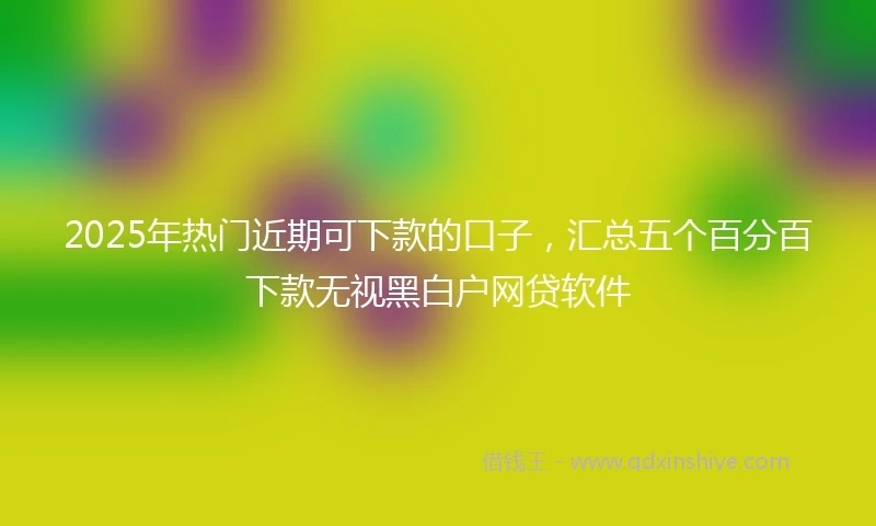 2025年热门近期可下款的口子,汇总五个百分百下款无视黑白户网贷软件