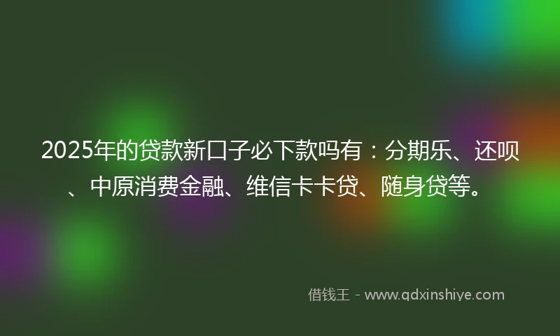 2025年的贷款新口子必下款吗有：分期乐、还呗、中原消费金融、维信卡卡贷、随身贷等。