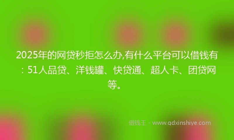 2025年的网贷秒拒怎么办,有什么平台可以借钱有：51人品贷、洋钱罐、快贷通、超人卡、团贷网等。