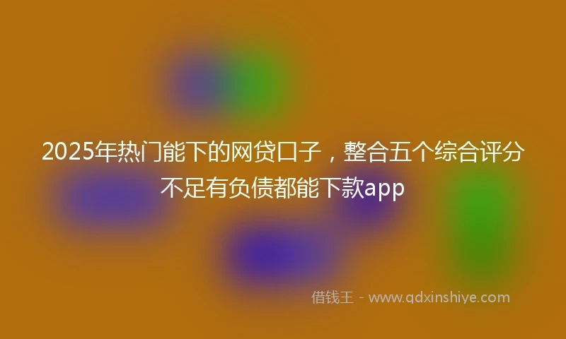 2025年热门能下的网贷口子，整合五个综合评分不足有负债都能下款app