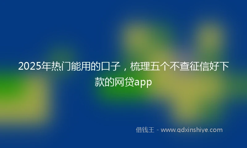 2025年热门能用的口子，梳理五个不查征信好下款的网贷app