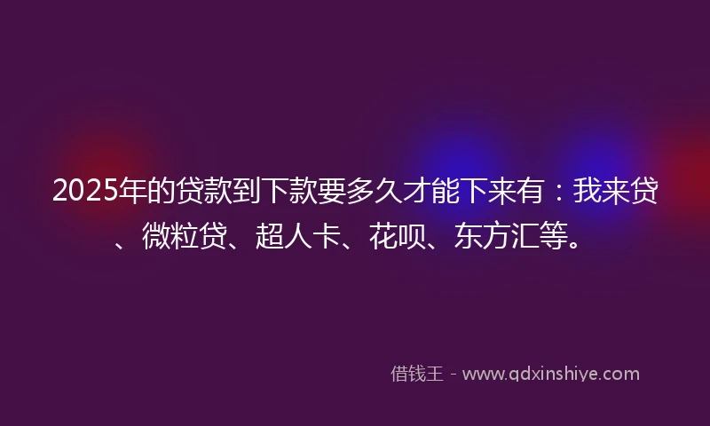 2025年的贷款到下款要多久才能下来有：我来贷、微粒贷、超人卡、花呗、东方汇等。