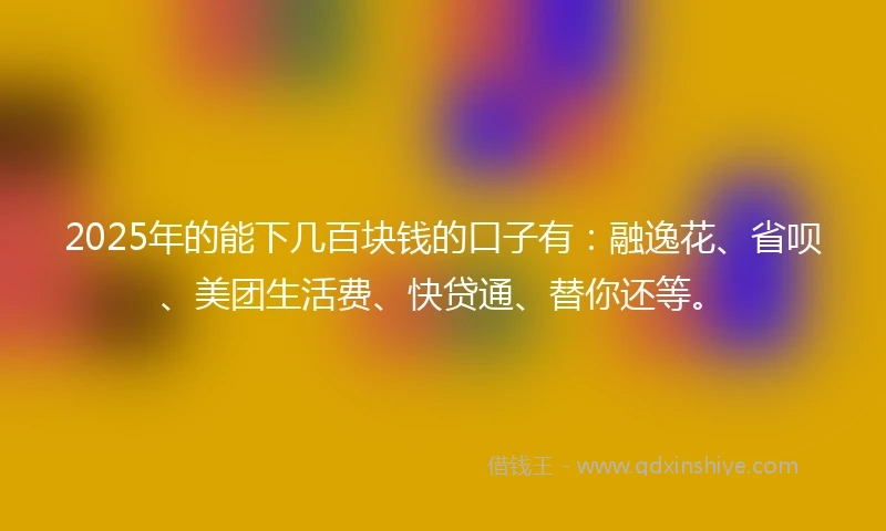 2025年的能下几百块钱的口子有：融逸花、省呗、美团生活费、快贷通、替你还等。