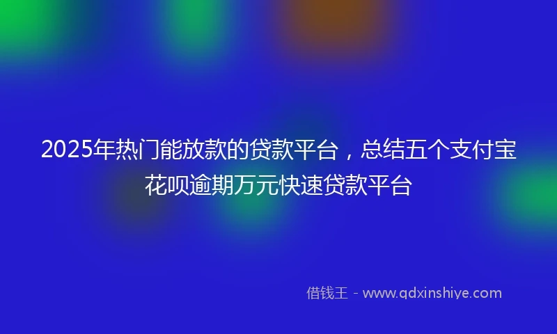 2025年热门能放款的贷款平台，总结五个支付宝花呗逾期万元快速贷款平台
