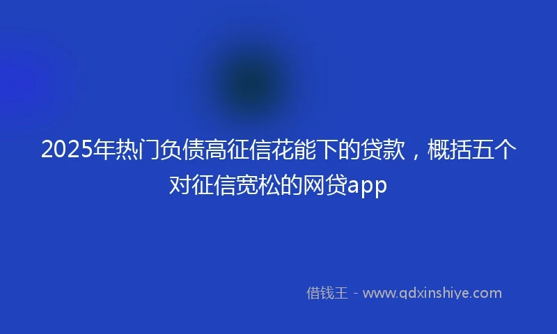 2025年热门负债高征信花能下的贷款,概括五个对征信宽松的网贷app