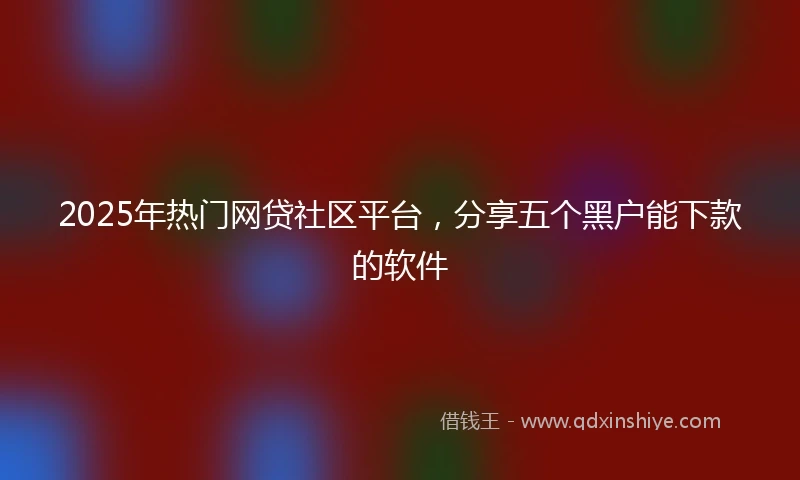 2025年热门网贷社区平台，分享五个黑户能下款的软件