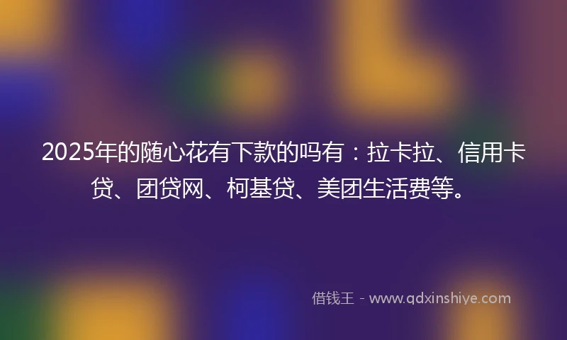 2025年的随心花有下款的吗有：拉卡拉、信用卡贷、团贷网、柯基贷、美团生活费等。