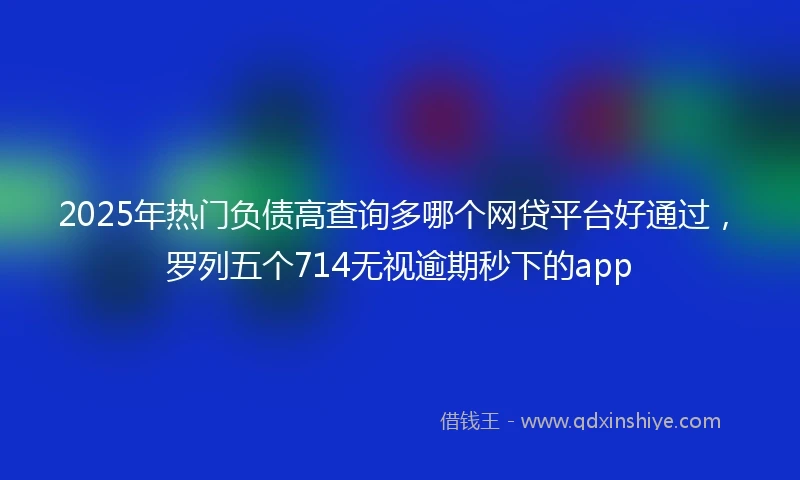 2025年热门负债高查询多哪个网贷平台好通过，罗列五个714无视逾期秒下的app