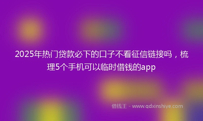 2025年热门贷款必下的口子不看征信链接吗，梳理5个手机可以临时借钱的app
