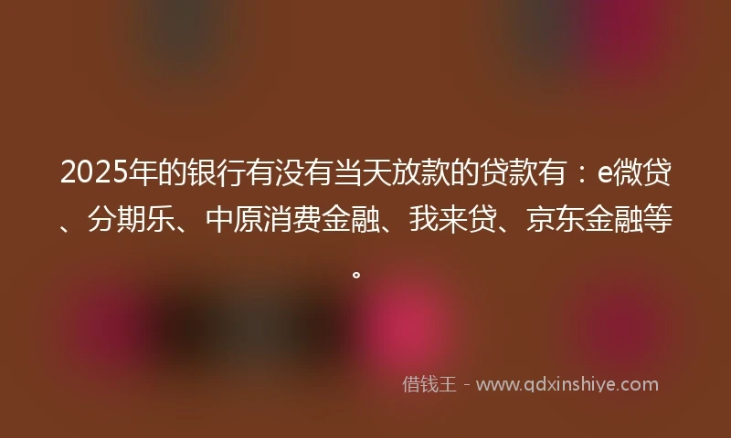 2025年的银行有没有当天放款的贷款有：e微贷、分期乐、中原消费金融、我来贷、京东金融等。