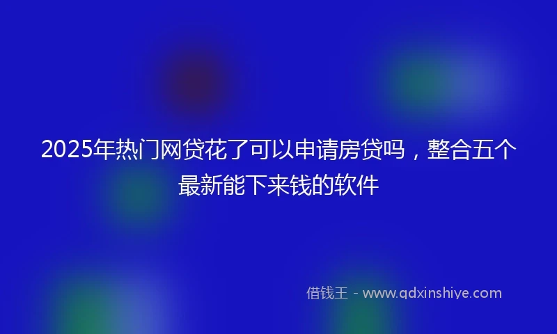 2025年热门网贷花了可以申请房贷吗，整合五个最新能下来钱的软件